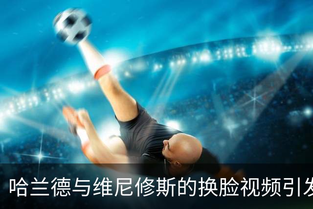 哈兰德与维尼修斯的换脸视频引发热议：意外的效果和评论