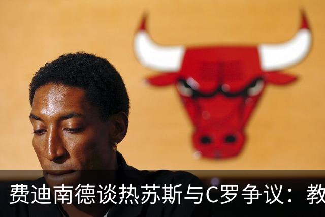 费迪南德谈热苏斯与C罗争议：教练需向队长致歉以解困境